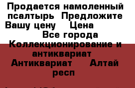 Продается намоленный псалтырь. Предложите Вашу цену! › Цена ­ 600 000 - Все города Коллекционирование и антиквариат » Антиквариат   . Алтай респ.